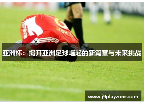 亚洲杯：揭开亚洲足球崛起的新篇章与未来挑战