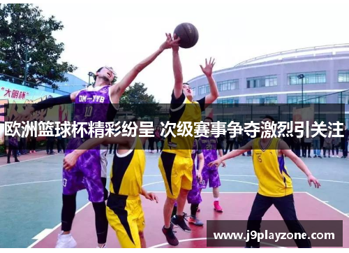 欧洲篮球杯精彩纷呈 次级赛事争夺激烈引关注