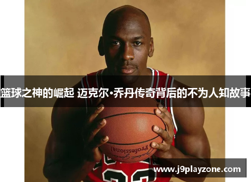 篮球之神的崛起 迈克尔·乔丹传奇背后的不为人知故事