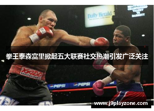 拳王泰森富里掀起五大联赛社交热潮引发广泛关注