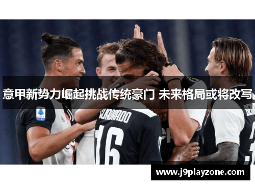 意甲新势力崛起挑战传统豪门 未来格局或将改写